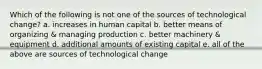 Which of the following is not one of the sources of technological change? a. increases in human capital b. better means of organizing & managing production c. better machinery & equipment d. additional amounts of existing capital e. all of the above are sources of technological change