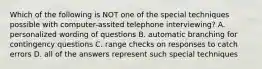 Which of the following is NOT one of the special techniques possible with computer-assited telephone interviewing? A. personalized wording of questions B. automatic branching for contingency questions C. range checks on responses to catch errors D. all of the answers represent such special techniques