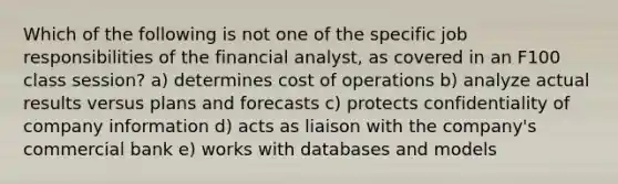 Which of the following is not one of the specific job responsibilities of the financial analyst, as covered in an F100 class session? a) determines cost of operations b) analyze actual results versus plans and forecasts c) protects confidentiality of company information d) acts as liaison with the company's commercial bank e) works with databases and models