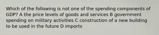 Which of the following is not one of the spending components of GDP? A the price levels of goods and services B government spending on military activities C construction of a new building to be used in the future D imports