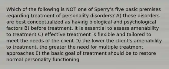 Which of the following is NOT one of Sperry's five basic premises regarding treatment of personality disorders? A) these disorders are best conceptualized as having biological and psychological factors B) before treatment, it is essential to assess amenability to treatment C) effective treatment is flexible and tailored to meet the needs of the client D) the lower the client's amenability to treatment, the greater the need for multiple treatment approaches E) the basic goal of treatment should be to restore normal personality functioning