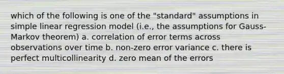 which of the following is one of the "standard" assumptions in simple linear regression model (i.e., the assumptions for Gauss-Markov theorem) a. correlation of error terms across observations over time b. non-zero error variance c. there is perfect multicollinearity d. zero mean of the errors