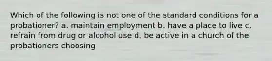 Which of the following is not one of the standard conditions for a probationer? a. maintain employment b. have a place to live c. refrain from drug or alcohol use d. be active in a church of the probationers choosing