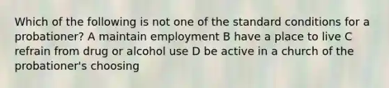 Which of the following is not one of the standard conditions for a probationer? A maintain employment B have a place to live C refrain from drug or alcohol use D be active in a church of the probationer's choosing