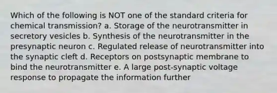 Which of the following is NOT one of the standard criteria for chemical transmission? a. Storage of the neurotransmitter in secretory vesicles b. Synthesis of the neurotransmitter in the presynaptic neuron c. Regulated release of neurotransmitter into the synaptic cleft d. Receptors on postsynaptic membrane to bind the neurotransmitter e. A large post-synaptic voltage response to propagate the information further