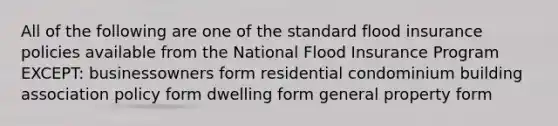 All of the following are one of the standard flood insurance policies available from the National Flood Insurance Program EXCEPT: businessowners form residential condominium building association policy form dwelling form general property form