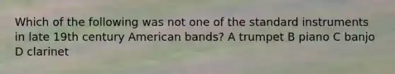 Which of the following was not one of the standard instruments in late 19th century American bands? A trumpet B piano C banjo D clarinet