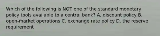 Which of the following is NOT one of the standard monetary policy tools available to a central bank? A. discount policy B. open-market operations C. exchange rate policy D. the reserve requirement