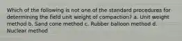 Which of the following is not one of the standard procedures for determining the field unit weight of compaction? a. Unit weight method b. Sand cone method c. Rubber balloon method d. Nuclear method