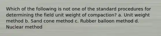 Which of the following is not one of the standard procedures for determining the field unit weight of compaction? a. Unit weight method b. Sand cone method c. Rubber balloon method d. Nuclear method