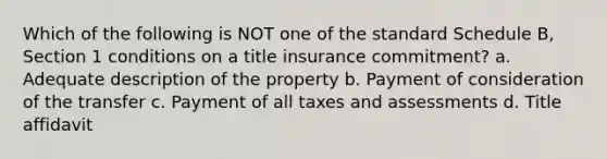 Which of the following is NOT one of the standard Schedule B, Section 1 conditions on a title insurance commitment? a. Adequate description of the property b. Payment of consideration of the transfer c. Payment of all taxes and assessments d. Title affidavit