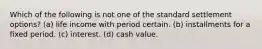 Which of the following is not one of the standard settlement options? (a) life income with period certain. (b) installments for a fixed period. (c) interest. (d) cash value.