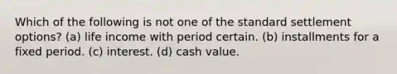 Which of the following is not one of the standard settlement options? (a) life income with period certain. (b) installments for a fixed period. (c) interest. (d) cash value.