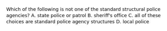 Which of the following is not one of the standard structural police agencies? A. state police or patrol B. sheriff's office C. all of these choices are standard police agency structures D. local police