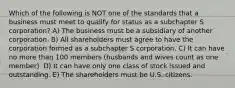 Which of the following is NOT one of the standards that a business must meet to qualify for status as a subchapter S corporation? A) The business must be a subsidiary of another corporation. B) All shareholders must agree to have the corporation formed as a subchapter S corporation. C) It can have no more than 100 members (husbands and wives count as one member). D) It can have only one class of stock issued and outstanding. E) The shareholders must be U.S. citizens.