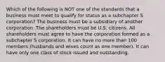 Which of the following is NOT one of the standards that a business must meet to qualify for status as a subchapter S corporation? The business must be a subsidiary of another corporation. The shareholders must be U.S. citizens. All shareholders must agree to have the corporation formed as a subchapter S corporation. It can have no more than 100 members (husbands and wives count as one member). It can have only one class of stock issued and outstanding.