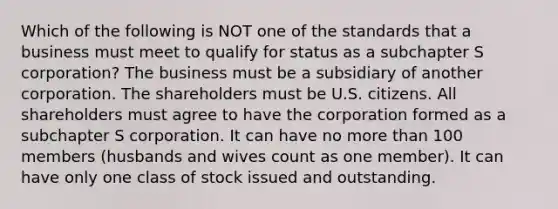 Which of the following is NOT one of the standards that a business must meet to qualify for status as a subchapter S corporation? The business must be a subsidiary of another corporation. The shareholders must be U.S. citizens. All shareholders must agree to have the corporation formed as a subchapter S corporation. It can have no more than 100 members (husbands and wives count as one member). It can have only one class of stock issued and outstanding.