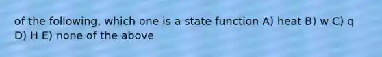 of the following, which one is a state function A) heat B) w C) q D) H E) none of the above