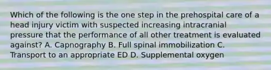 Which of the following is the one step in the prehospital care of a head injury victim with suspected increasing intracranial pressure that the performance of all other treatment is evaluated​ against? A. Capnography B. Full spinal immobilization C. Transport to an appropriate ED D. Supplemental oxygen