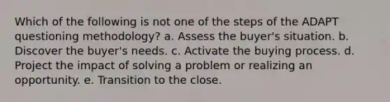 Which of the following is not one of the steps of the ADAPT questioning methodology? a. Assess the buyer's situation. b. Discover the buyer's needs. c. Activate the buying process. d. Project the impact of solving a problem or realizing an opportunity. e. Transition to the close.