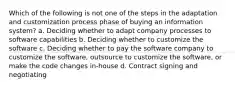 Which of the following is not one of the steps in the adaptation and customization process phase of buying an information system? a. Deciding whether to adapt company processes to software capabilities b. Deciding whether to customize the software c. Deciding whether to pay the software company to customize the software, outsource to customize the software, or make the code changes in-house d. Contract signing and negotiating