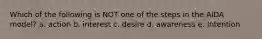 Which of the following is NOT one of the steps in the AIDA model? a. action b. interest c. desire d. awareness e. Intention