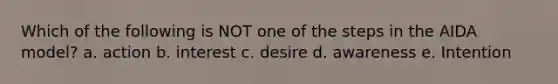 Which of the following is NOT one of the steps in the AIDA model? a. action b. interest c. desire d. awareness e. Intention