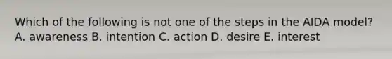 Which of the following is not one of the steps in the AIDA model? A. awareness B. intention C. action D. desire E. interest