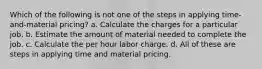 Which of the following is not one of the steps in applying time-and-material pricing? a. Calculate the charges for a particular job. b. Estimate the amount of material needed to complete the job. c. Calculate the per hour labor charge. d. All of these are steps in applying time and material pricing.