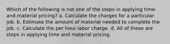 Which of the following is not one of the steps in applying time-and-material pricing? a. Calculate the charges for a particular job. b. Estimate the amount of material needed to complete the job. c. Calculate the per hour labor charge. d. All of these are steps in applying time and material pricing.