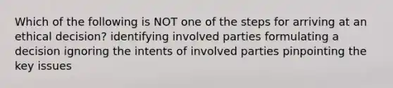 Which of the following is NOT one of the steps for arriving at an <a href='https://www.questionai.com/knowledge/kfRu0DCz26-ethical-decision' class='anchor-knowledge'>ethical decision</a>? identifying involved parties formulating a decision ignoring the intents of involved parties pinpointing the key issues