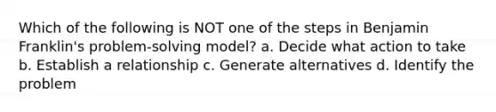 Which of the following is NOT one of the steps in Benjamin Franklin's problem-solving model? a. ​Decide what action to take b. ​Establish a relationship c. ​Generate alternatives d. ​Identify the problem