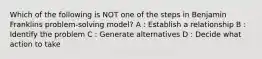 Which of the following is NOT one of the steps in Benjamin Franklins problem-solving model? A : Establish a relationship B : Identify the problem C : Generate alternatives D : Decide what action to take