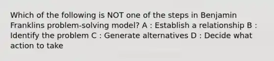 Which of the following is NOT one of the steps in Benjamin Franklins problem-solving model? A : Establish a relationship B : Identify the problem C : Generate alternatives D : Decide what action to take