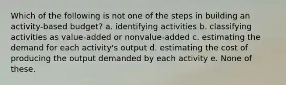 Which of the following is not one of the steps in building an activity-based budget? a. identifying activities b. classifying activities as value-added or nonvalue-added c. estimating the demand for each activity's output d. estimating the cost of producing the output demanded by each activity e. None of these.