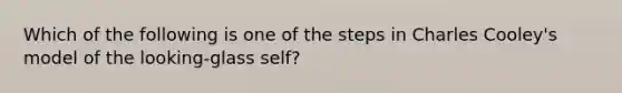 Which of the following is one of the steps in Charles Cooley's model of the looking-glass self?