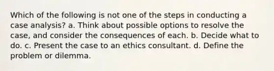 Which of the following is not one of the steps in conducting a case analysis? a. Think about possible options to resolve the case, and consider the consequences of each. b. Decide what to do. c. Present the case to an ethics consultant. d. Define the problem or dilemma.