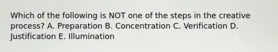 Which of the following is NOT one of the steps in the creative process? A. Preparation B. Concentration C. Verification D. Justification E. Illumination