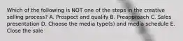 Which of the following is NOT one of the steps in the creative selling​ process? A. Prospect and qualify B. Preapproach C. Sales presentation D. Choose the media​ type(s) and media schedule E. Close the sale