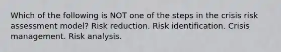 Which of the following is NOT one of the steps in the crisis risk assessment model? Risk reduction. Risk identification. Crisis management. Risk analysis.