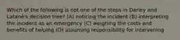 Which of the following is not one of the steps in Darley and Latané's decision tree? (A) noticing the incident (B) interpreting the incident as an emergency (C) weighing the costs and benefits of helping (D) assuming responsibility for intervening