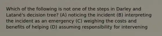 Which of the following is not one of the steps in Darley and Latané's decision tree? (A) noticing the incident (B) interpreting the incident as an emergency (C) weighing the costs and benefits of helping (D) assuming responsibility for intervening