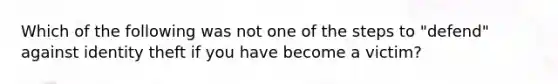 Which of the following was not one of the steps to "defend" against identity theft if you have become a victim? ﻿