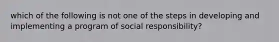 which of the following is not one of the steps in developing and implementing a program of social responsibility?