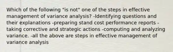 Which of the following "is not" one of the steps in effective management of variance analysis? -Identifying questions and their explanations -preparing stand cost performance reports -taking corrective and strategic actions -computing and analyzing variance. -all the above are steps in effective management of variance analysis