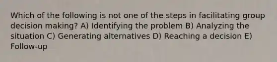 Which of the following is not one of the steps in facilitating group decision making? A) Identifying the problem B) Analyzing the situation C) Generating alternatives D) Reaching a decision E) Follow-up