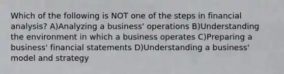 Which of the following is NOT one of the steps in financial analysis? A)Analyzing a business' operations B)Understanding the environment in which a business operates C)Preparing a business' financial statements D)Understanding a business' model and strategy