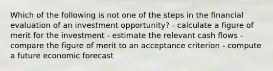 Which of the following is not one of the steps in the financial evaluation of an investment opportunity? - calculate a figure of merit for the investment - estimate the relevant cash flows - compare the figure of merit to an acceptance criterion - compute a future economic forecast