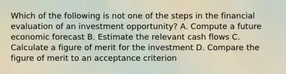 Which of the following is not one of the steps in the financial evaluation of an investment opportunity? A. Compute a future economic forecast B. Estimate the relevant cash flows C. Calculate a figure of merit for the investment D. Compare the figure of merit to an acceptance criterion