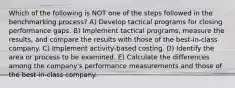 Which of the following is NOT one of the steps followed in the benchmarking process? A) Develop tactical programs for closing performance gaps. B) Implement tactical programs, measure the results, and compare the results with those of the best-in-class company. C) Implement activity-based costing. D) Identify the area or process to be examined. E) Calculate the differences among the company's performance measurements and those of the best-in-class company.